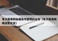 电子商务网站建设与管理的论文（电子商务网络运营论文）