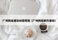 广州网站建设创造辉煌（广州网站制作建设）